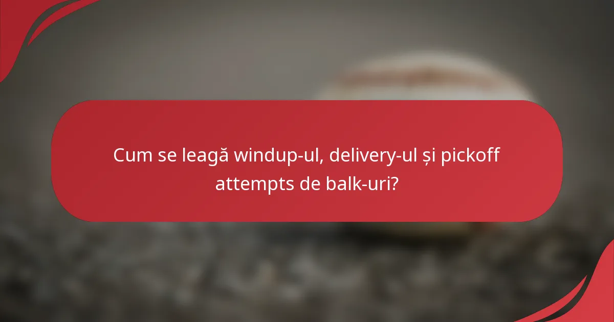 Cum se leagă windup-ul, delivery-ul și pickoff attempts de balk-uri?